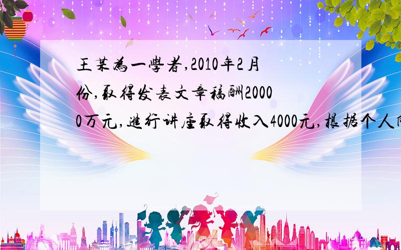 王某为一学者,2010年2月份,取得发表文章稿酬20000万元,进行讲座取得收入4000元,根据个人所得税法律制度的规定