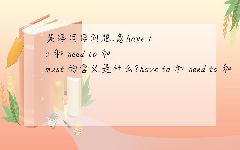 英语词语问题.急have to 和 need to 和 must 的含义是什么?have to 和 need to 和