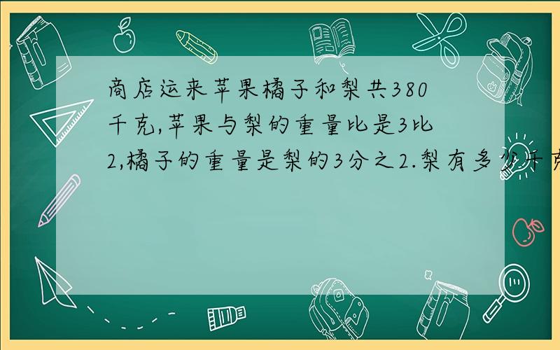 商店运来苹果橘子和梨共380千克,苹果与梨的重量比是3比2,橘子的重量是梨的3分之2.梨有多少千克