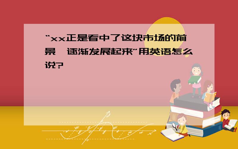 “xx正是看中了这块市场的前景,逐渐发展起来”用英语怎么说?