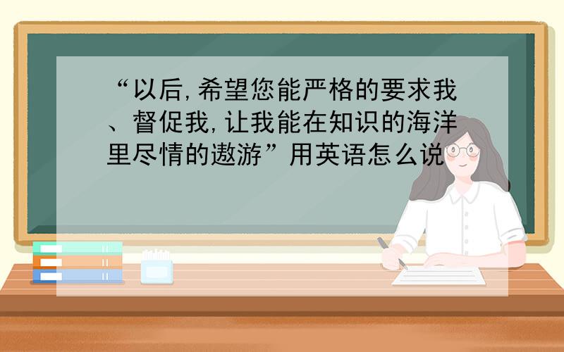 “以后,希望您能严格的要求我、督促我,让我能在知识的海洋里尽情的遨游”用英语怎么说