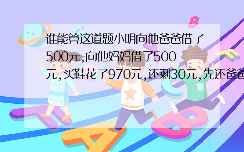 谁能算这道题小明向他爸爸借了500元,向他妈妈借了500元,买鞋花了970元,还剩30元,先还爸爸10元,妈妈10元,所