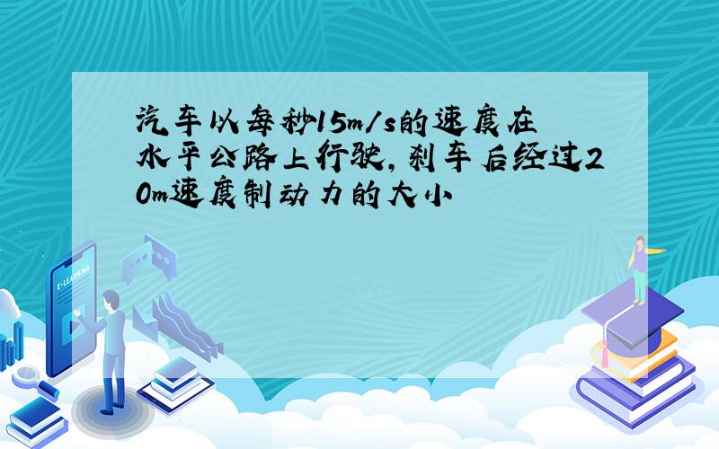 汽车以每秒15m/s的速度在水平公路上行驶,刹车后经过20m速度制动力的大小