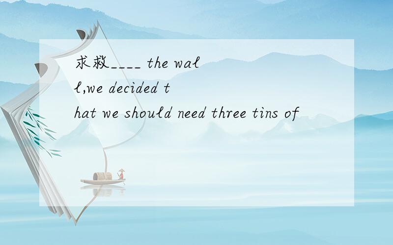 求救____ the wall,we decided that we should need three tins of