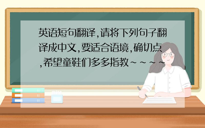 英语短句翻译,请将下列句子翻译成中文,要适合语境,确切点,希望童鞋们多多指教~~~~