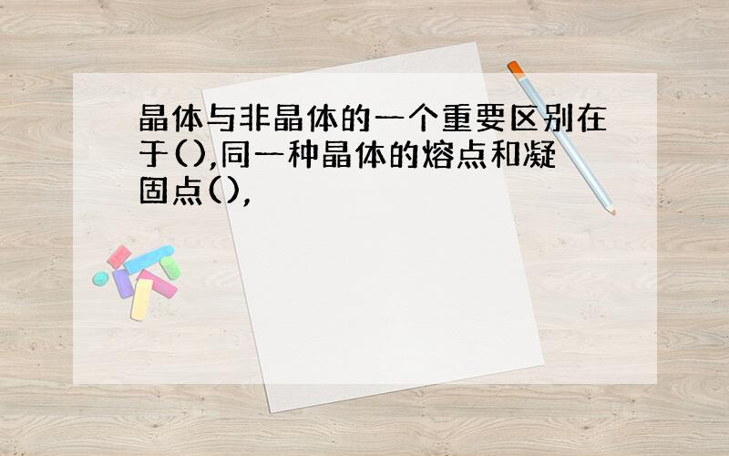 晶体与非晶体的一个重要区别在于(),同一种晶体的熔点和凝固点(),