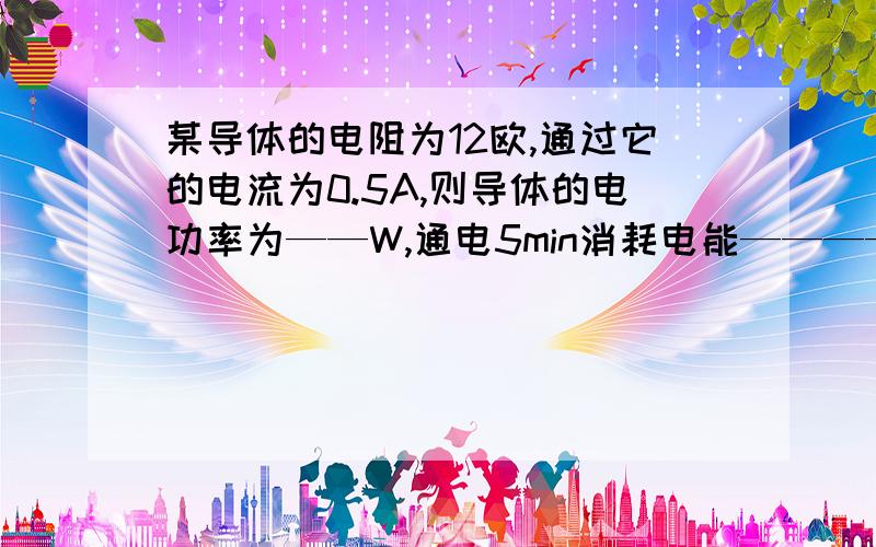 某导体的电阻为12欧,通过它的电流为0.5A,则导体的电功率为——W,通电5min消耗电能————J