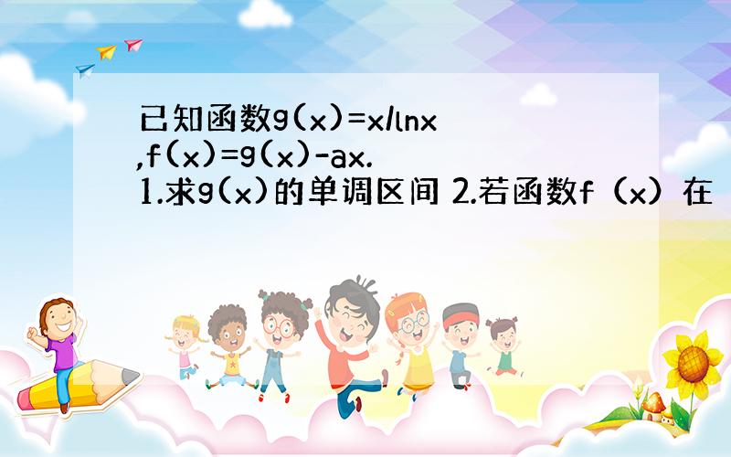 已知函数g(x)=x/lnx,f(x)=g(x)-ax.1.求g(x)的单调区间 2.若函数f（x）在（1,正无穷）为减