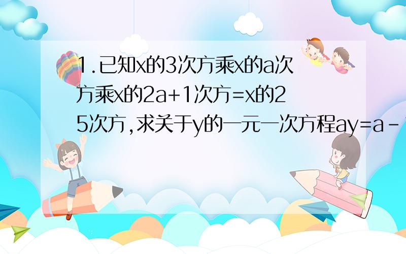 1.已知x的3次方乘x的a次方乘x的2a+1次方=x的25次方,求关于y的一元一次方程ay=a-1的解.