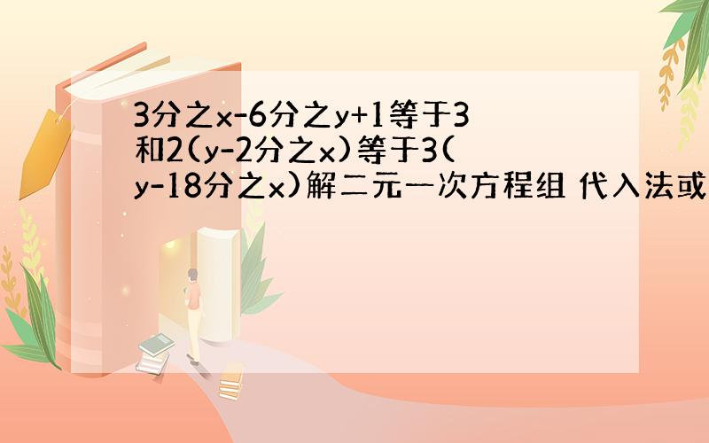 3分之x-6分之y+1等于3和2(y-2分之x)等于3(y-18分之x)解二元一次方程组 代入法或加减消元法都可以 .