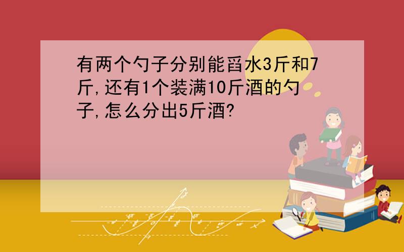 有两个勺子分别能舀水3斤和7斤,还有1个装满10斤酒的勺子,怎么分出5斤酒?