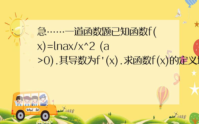 急……一道函数题已知函数f(x)=lnax/x^2 (a>0).其导数为f'(x).求函数f(x)的定义域及单调区间?当