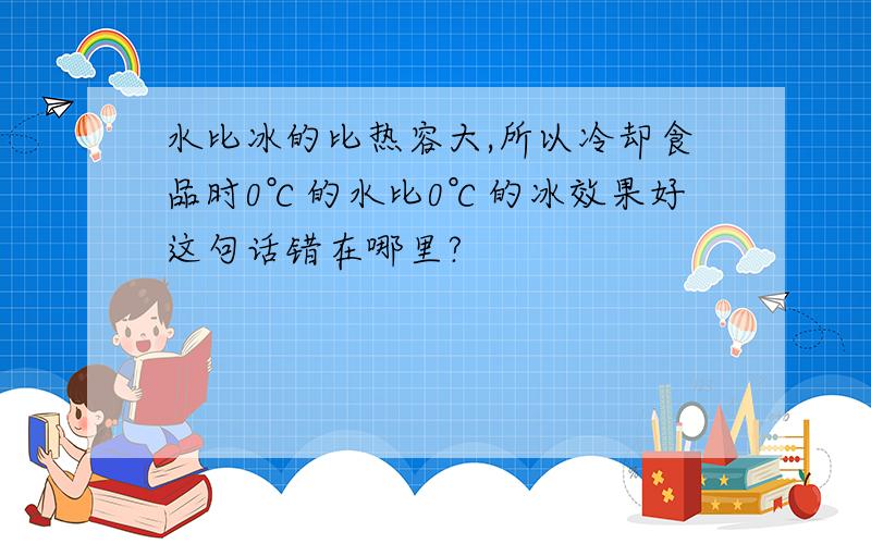 水比冰的比热容大,所以冷却食品时0℃的水比0℃的冰效果好这句话错在哪里?