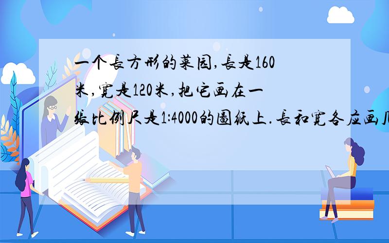 一个长方形的菜园,长是160米,宽是120米,把它画在一张比例尺是1:4000的图纸上.长和宽各应画几米?