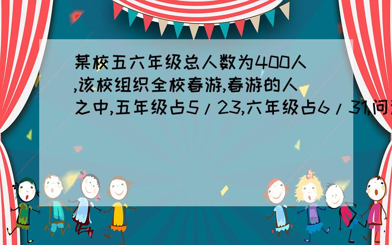 某校五六年级总人数为400人,该校组织全校春游,春游的人之中,五年级占5/23,六年级占6/31,问这次春游有多少