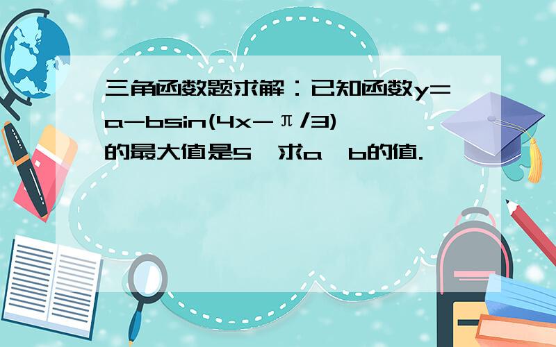 三角函数题求解：已知函数y=a-bsin(4x-π/3)的最大值是5,求a,b的值.