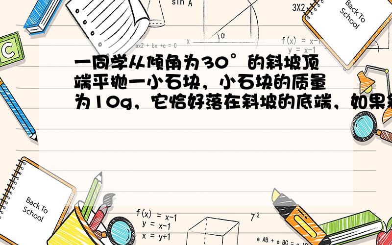 一同学从倾角为30°的斜坡顶端平抛一小石块，小石块的质量为10g，它恰好落在斜坡的底端，如果斜坡高度为1.8m．求：