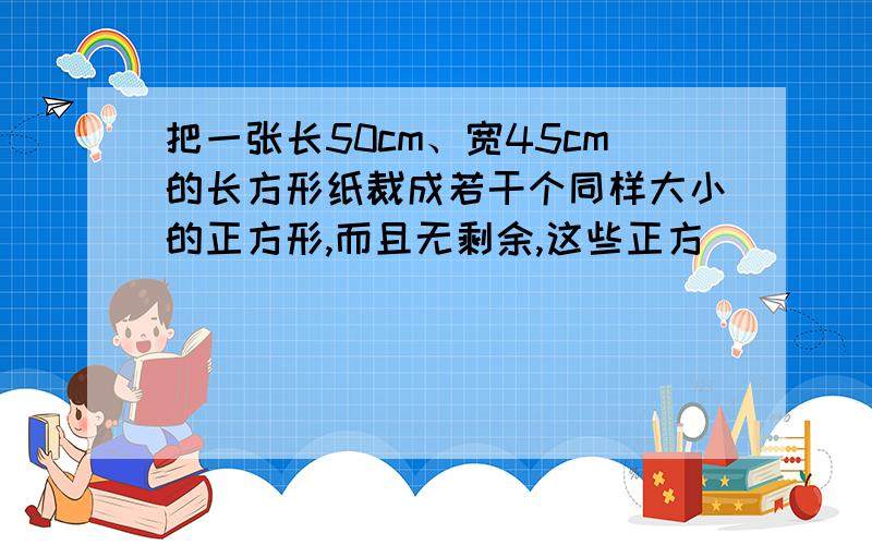 把一张长50cm、宽45cm的长方形纸裁成若干个同样大小的正方形,而且无剩余,这些正方