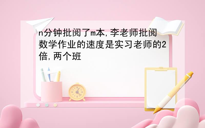 n分钟批阅了m本,李老师批阅数学作业的速度是实习老师的2倍,两个班