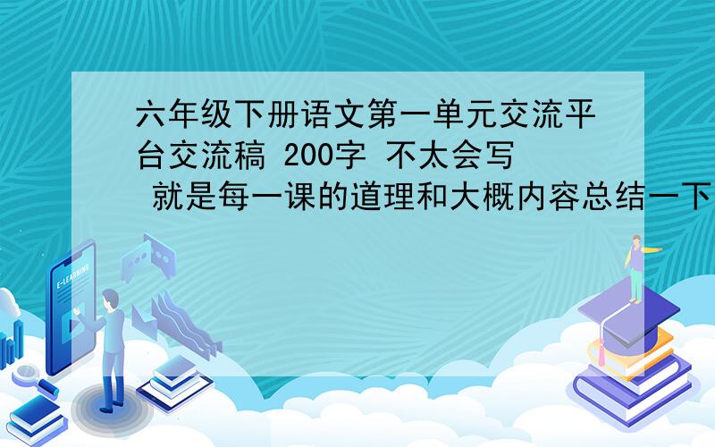 六年级下册语文第一单元交流平台交流稿 200字 不太会写 就是每一课的道理和大概内容总结一下就好了