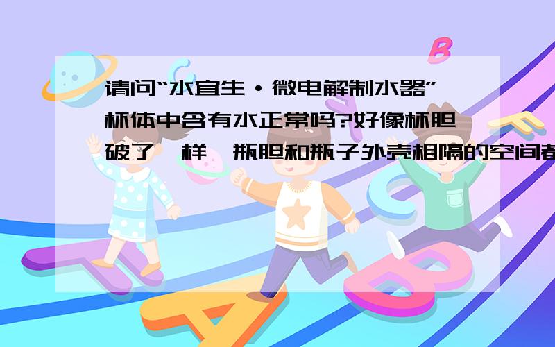 请问“水宜生·微电解制水器”杯体中含有水正常吗?好像杯胆破了一样,瓶胆和瓶子外壳相隔的空间都是积水