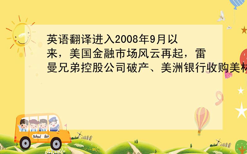 英语翻译进入2008年9月以来，美国金融市场风云再起，雷曼兄弟控股公司破产、美洲银行收购美林集团、AIG集团陷入危机，强