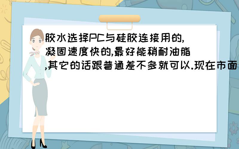 胶水选择PC与硅胶连接用的,凝固速度快的,最好能稍耐油脂,其它的话跟普通差不多就可以.现在市面上有什么可以满足条件的吗