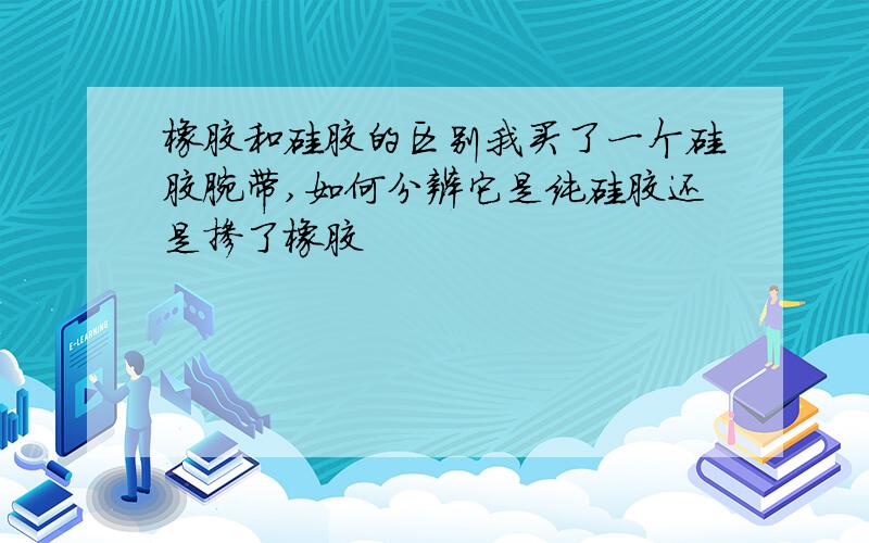 橡胶和硅胶的区别我买了一个硅胶腕带,如何分辨它是纯硅胶还是掺了橡胶