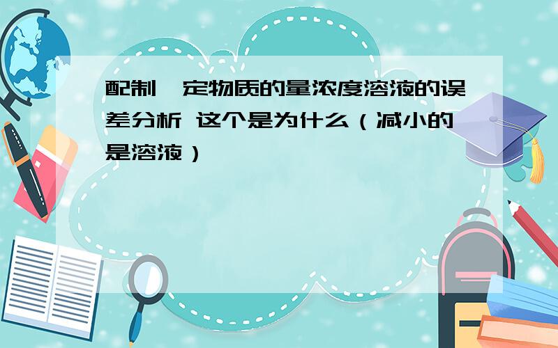 配制一定物质的量浓度溶液的误差分析 这个是为什么（减小的是溶液）