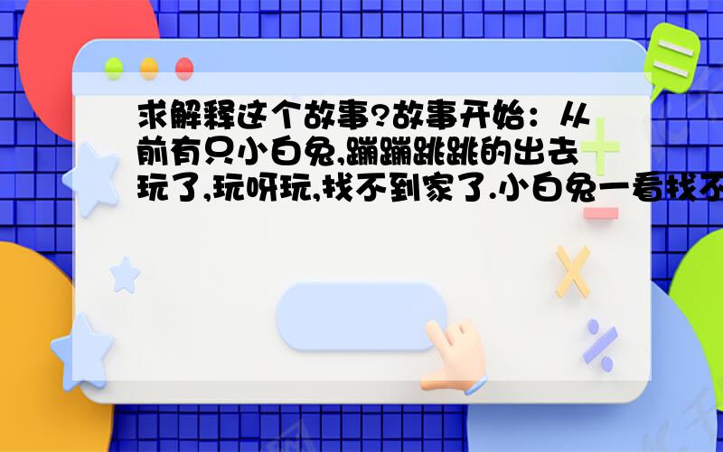 求解释这个故事?故事开始：从前有只小白兔,蹦蹦跳跳的出去玩了,玩呀玩,找不到家了.小白兔一看找不到家了,怎么办哪?就坐在