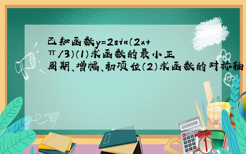 已知函数y=2sin（2x+π/3）（1）求函数的最小正周期、增幅、初项位（2）求函数的对称轴方程及单调递增区间