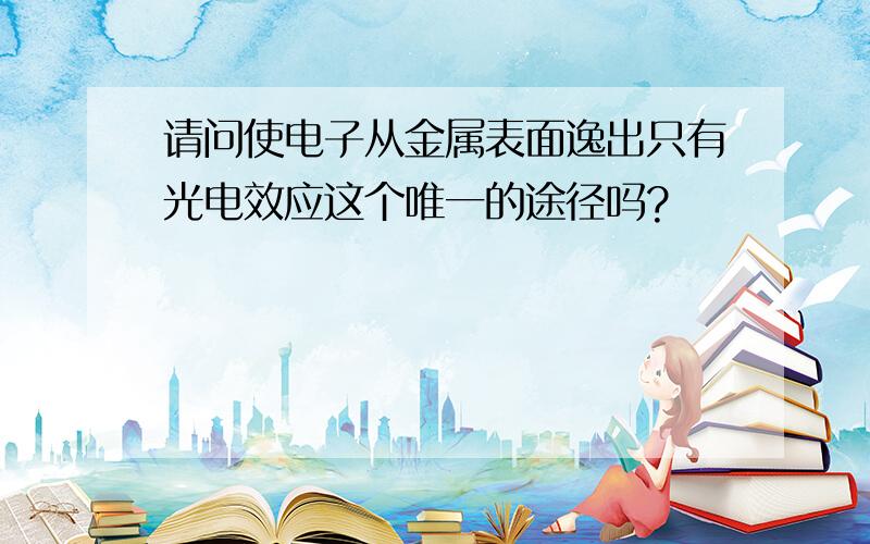 请问使电子从金属表面逸出只有光电效应这个唯一的途径吗?