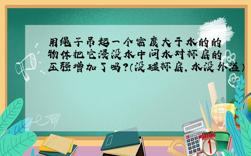 用绳子吊起一个密度大于水的的物体把它浸没水中问水对杯底的压强增加了吗?（没碰杯底,水没外溢）