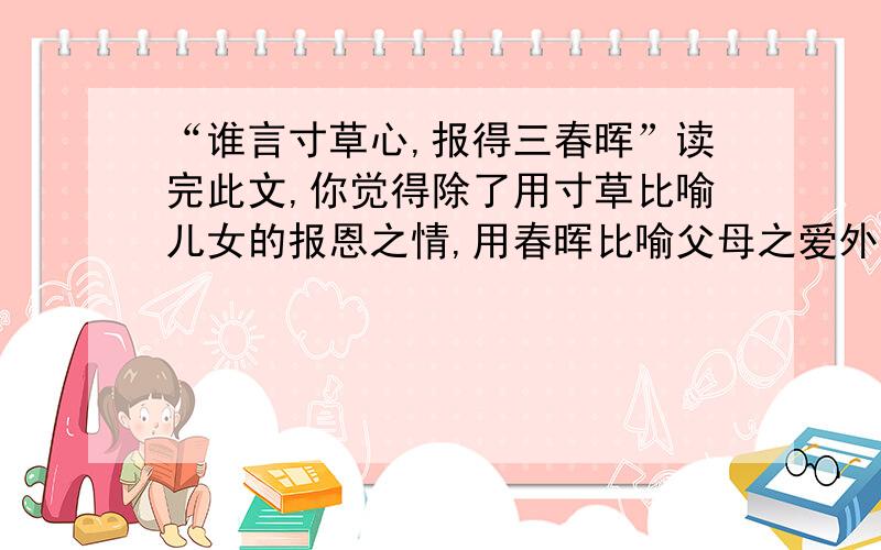 “谁言寸草心,报得三春晖”读完此文,你觉得除了用寸草比喻儿女的报恩之情,用春晖比喻父母之爱外,还可