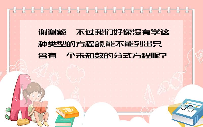 谢谢额,不过我们好像没有学这种类型的方程额.能不能列出只含有一个未知数的分式方程呢?