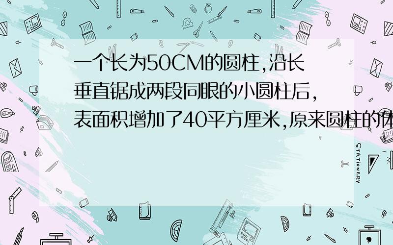 一个长为50CM的圆柱,沿长垂直锯成两段同眼的小圆柱后,表面积增加了40平方厘米,原来圆柱的体积是多少