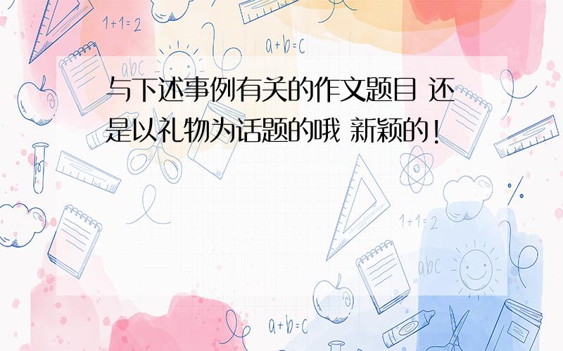 与下述事例有关的作文题目 还是以礼物为话题的哦 新颖的!