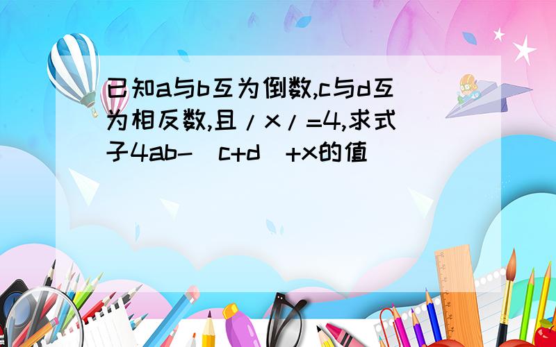 已知a与b互为倒数,c与d互为相反数,且/x/=4,求式子4ab-(c+d)+x的值