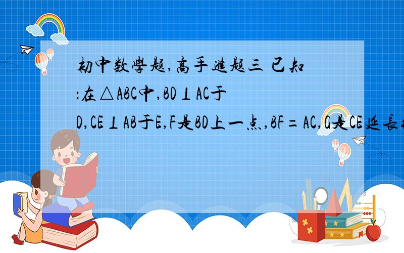 初中数学题,高手进题三 已知：在△ABC中,BD⊥AC于D,CE⊥AB于E,F是BD上一点,BF=AC,G是CE延长线上