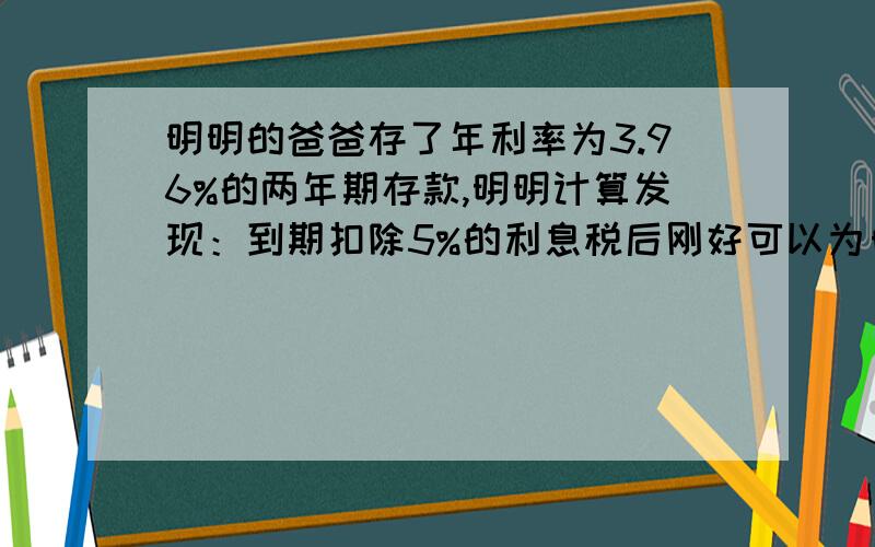 明明的爸爸存了年利率为3.96%的两年期存款,明明计算发现：到期扣除5%的利息税后刚好可以为自己买一个价值