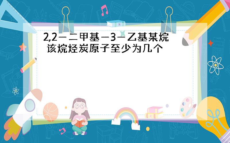 2,2—二甲基—3—乙基某烷 该烷烃炭原子至少为几个