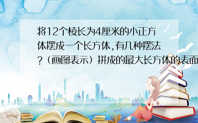 将12个棱长为4厘米的小正方体摆成一个长方体,有几种摆法?（画图表示）拼成的最大长方体的表面积是多少