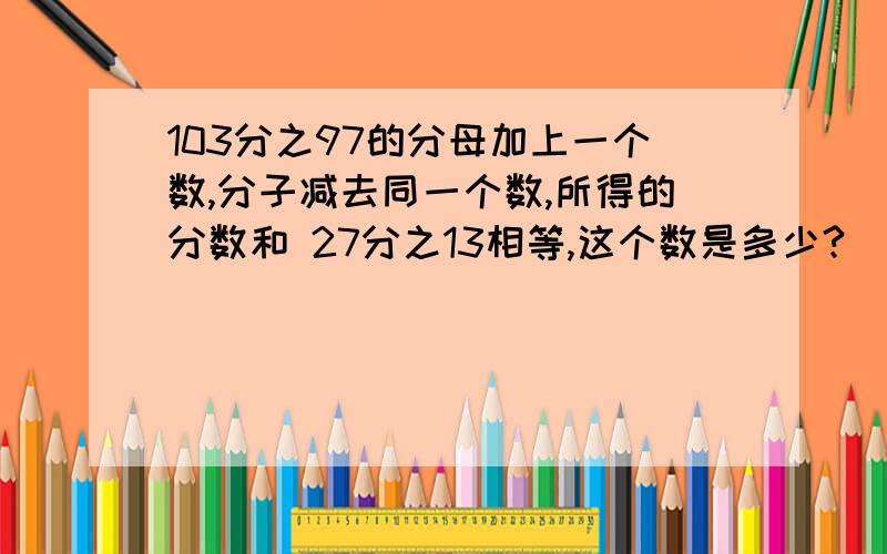 103分之97的分母加上一个数,分子减去同一个数,所得的分数和 27分之13相等,这个数是多少?