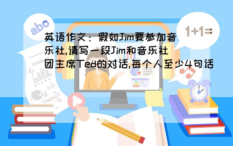 英语作文：假如Jim要参加音乐社,请写一段Jim和音乐社团主席Ted的对话,每个人至少4句话