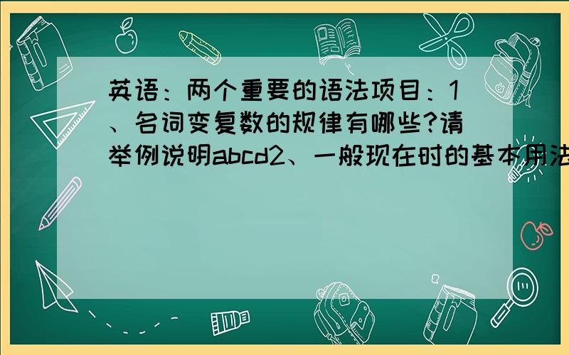 英语：两个重要的语法项目：1、名词变复数的规律有哪些?请举例说明abcd2、一般现在时的基本用法有哪些?请根据自己的理解