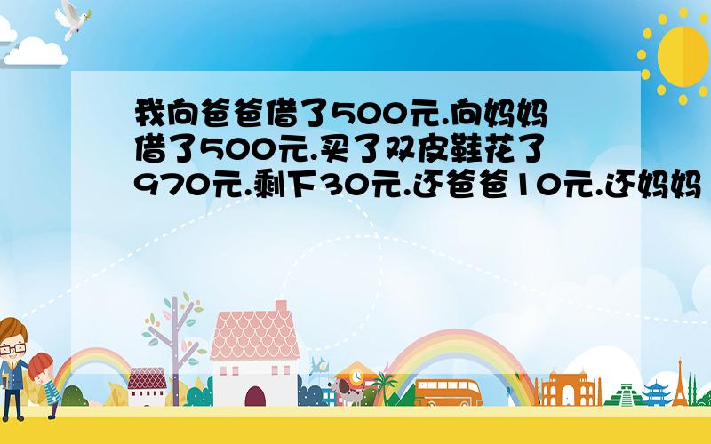 我向爸爸借了500元.向妈妈借了500元.买了双皮鞋花了970元.剩下30元.还爸爸10元.还妈妈10元.自己10元.4