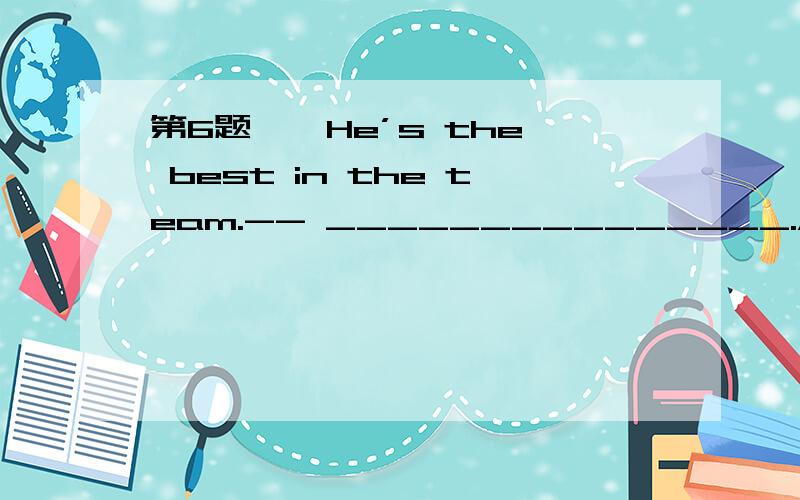 第6题 – He’s the best in the team.-- _______________.A、I agree