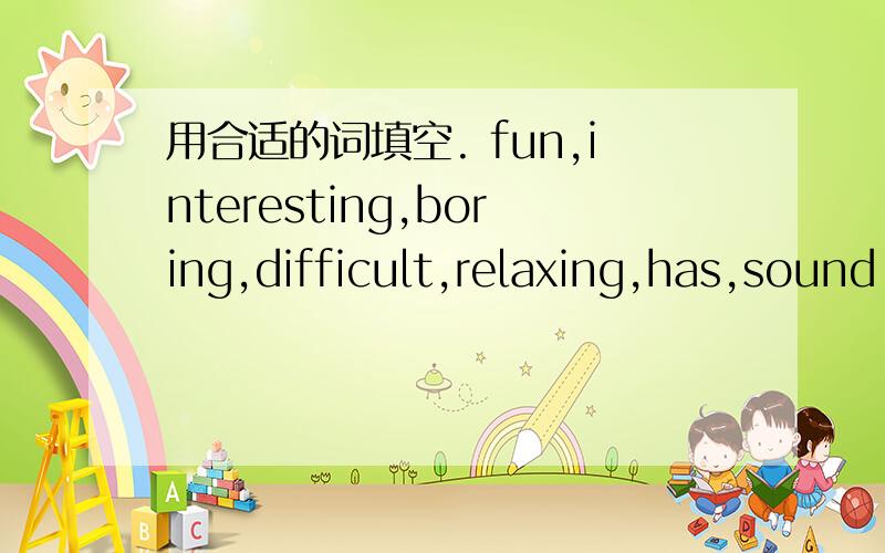 用合适的词填空. fun,interesting,boring,difficult,relaxing,has,sound