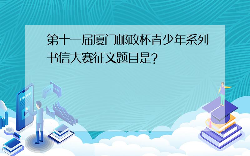 第十一届厦门邮政杯青少年系列书信大赛征文题目是?