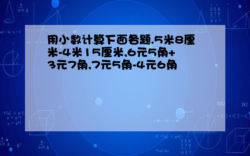 用小数计算下面各题.5米8厘米-4米15厘米,6元5角+3元7角,7元5角-4元6角